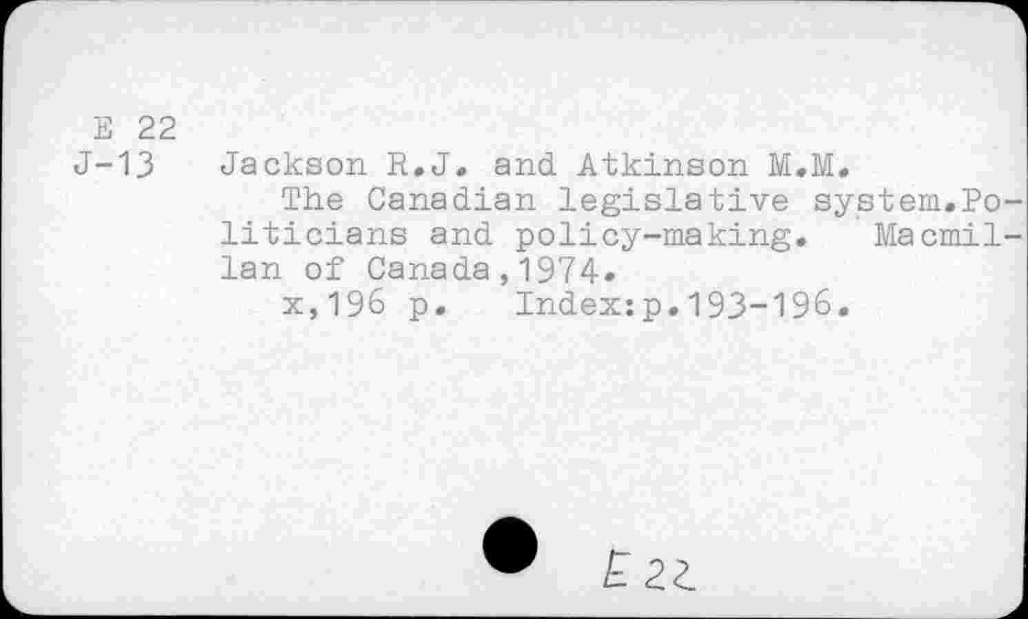 ﻿Е 22
J-13 Jackson R.J, and. Atkinson M.M.
The Canadian legislative system.Politicians and policy-making. Macmillan of Canada,1974.
x,196 p. Index:p.193-196.